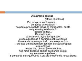 O supremo castigo
(Mario Quintana)
Em todos os aeródromos,
em todos os estágios,
no ponto principal de todas as metrópoles, existe
- e quem é que não viu? -
aquele cartaz...
De modo que,
se esta civilização desaparecer
e seus dispersos e bárbaros sobreviventes
tiverem de recomeçar tudo desde o princípio
- até que um dia também tenham os seus próprios
arqueólogos
- estes hão de sempre encontrar,
nos mais diversos pontos do mundo inteiro,
aquela mesma palavra.
E pensarão eles que Coca-Cola era o nome do nosso Deus.
 