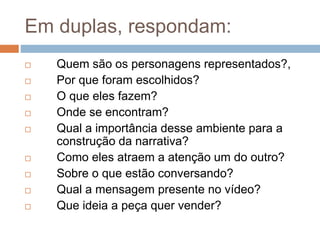 Em duplas, respondam:
 Quem são os personagens representados?,
 Por que foram escolhidos?
 O que eles fazem?
 Onde se encontram?
 Qual a importância desse ambiente para a
construção da narrativa?
 Como eles atraem a atenção um do outro?
 Sobre o que estão conversando?
 Qual a mensagem presente no vídeo?
 Que ideia a peça quer vender?
 