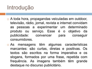 Introdução
 A toda hora, propagandas veiculadas em outdoor,
televisão, rádio, jornal, revista e internet convidam
as pessoas a experimentar um determinado
produto ou serviço. Esse é o objetivo da
publicidade: convencer para conseguir
consumidores.
 As mensagens têm algumas características
marcantes: são curtas, diretas e positivas. Os
textos são escritos na forma imperativa e os
slogans, formados por uma frase, repetida com
frequência. As imagens também têm grande
destaque no discurso publicitário.
 