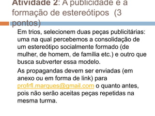 Atividade 2: A publicidade e a
formação de estereótipos (3
pontos)
Em trios, selecionem duas peças publicitárias:
uma na qual percebemos a consolidação de
um estereótipo socialmente formado (de
mulher, de homem, de família etc.) e outro que
busca subverter essa modelo.
As propagandas devem ser enviadas (em
anexo ou em forma de link) para
profrfl.marques@gmail.com o quanto antes,
pois não serão aceitas peças repetidas na
mesma turma.
 