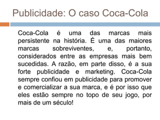 Publicidade: O caso Coca-Cola
Coca-Cola é uma das marcas mais
persistente na história. É uma das maiores
marcas sobreviventes, e, portanto,
considerados entre as empresas mais bem
sucedidas. A razão, em parte disso, é a sua
forte publicidade e marketing. Coca-Cola
sempre confiou em publicidade para promover
e comercializar a sua marca, e é por isso que
eles estão sempre no topo de seu jogo, por
mais de um século!
 