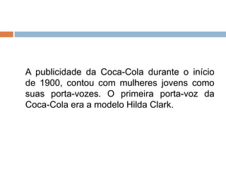 A publicidade da Coca-Cola durante o início
de 1900, contou com mulheres jovens como
suas porta-vozes. O primeira porta-voz da
Coca-Cola era a modelo Hilda Clark.
 