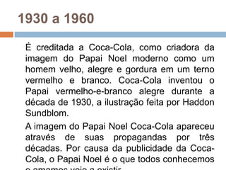 1930 a 1960
É creditada a Coca-Cola, como criadora da
imagem do Papai Noel moderno como um
homem velho, alegre e gordura em um terno
vermelho e branco. Coca-Cola inventou o
Papai vermelho-e-branco alegre durante a
década de 1930, a ilustração feita por Haddon
Sundblom.
A imagem do Papai Noel Coca-Cola apareceu
através de suas propagandas por três
décadas. Por causa da publicidade da Coca-
Cola, o Papai Noel é o que todos conhecemos
 