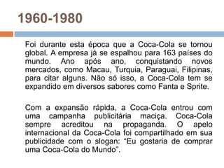 1960-1980
Foi durante esta época que a Coca-Cola se tornou
global. A empresa já se espalhou para 163 países do
mundo. Ano após ano, conquistando novos
mercados, como Macau, Turquia, Paraguai, Filipinas,
para citar alguns. Não só isso, a Coca-Cola tem se
expandido em diversos sabores como Fanta e Sprite.
Com a expansão rápida, a Coca-Cola entrou com
uma campanha publicitária maciça. Coca-Cola
sempre acreditou na propaganda. O apelo
internacional da Coca-Cola foi compartilhado em sua
publicidade com o slogan: “Eu gostaria de comprar
uma Coca-Cola do Mundo”.
 