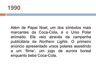 1990
Além de Papai Noel, um dos símbolos mais
marcantes da Coca-Cola, é o Urso Polar
animado. Ele veio através da campanha
publicitária da Northern Lights. O primeiro
anúncio apresentado ursos polares assistindo
a um ‘filme’, um jogo de aurora boreal
enquanto bebe Coca-Cola.
 