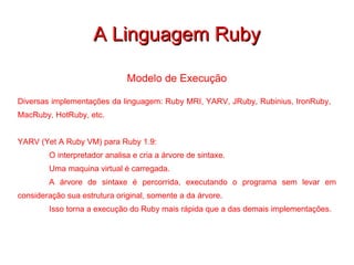 A Linguagem Ruby Modelo de Execução Diversas implementações da linguagem: Ruby MRI, YARV, JRuby, Rubinius, IronRuby,  MacRuby, HotRuby, etc. YARV (Yet A Ruby VM) para Ruby 1.9: O interpretador analisa e cria a árvore de sintaxe. Uma maquina virtual é carregada. A árvore de sintaxe é percorrida, executando o programa sem levar em consideração sua estrutura original, somente a da árvore. Isso torna a execução do Ruby mais rápida que a das demais implementações. 