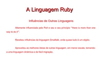 A Linguagem Ruby Influências de Outras Linguagens  Altamente influenciada pelo Perl e seu e seu princípio “ “there is more than one way to do it””. Recebeu influências da linguagem Smalltalk, onde quase tudo é um objeto.   Aproveitou as melhores ideias de outras linguagem, em menor escala, tornando-a uma linguagem dinâmica e de fácil migração. 