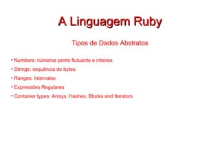 A Linguagem Ruby Tipos de Dados Abstratos Numbers: números ponto flutuante e inteiros Strings: sequência de bytes. Ranges: Intervalos Expressões Regulares Container types:  Arrays, Hashes, Blocks and Iterators 
