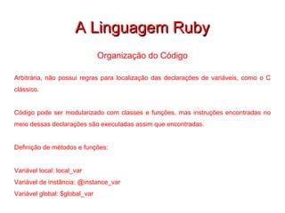 A Linguagem Ruby Organização do Código Arbitrária, não possui regras para localização das declarações de variáveis, como o C clássico. Código pode ser modularizado com classes e funções, mas instruções encontradas no meio dessas declarações são executadas assim que encontradas. Definição de métodos e funções: Variável local: local_var Variável de instância: @instance_var Variável global: $global_var 