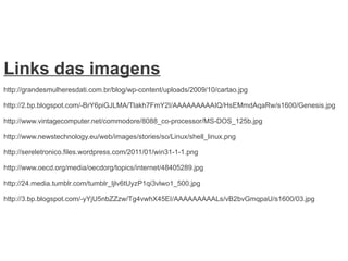 Links das imagens
http://grandesmulheresdati.com.br/blog/wp-content/uploads/2009/10/cartao.jpg

http://2.bp.blogspot.com/-BrY6piGJLMA/Tlakh7FmY2I/AAAAAAAAAIQ/HsEMmdAqaRw/s1600/Genesis.jpg

http://www.vintagecomputer.net/commodore/8088_co-processor/MS-DOS_125b.jpg

http://www.newstechnology.eu/web/images/stories/so/Linux/shell_linux.png

http://sereletronico.files.wordpress.com/2011/01/win31-1-1.png

http://www.oecd.org/media/oecdorg/topics/internet/48405289.jpg

http://24.media.tumblr.com/tumblr_ljlv6tUyzP1qi3vlwo1_500.jpg

http://3.bp.blogspot.com/-yYjU5nbZZzw/Tg4vwhX45EI/AAAAAAAAALs/vB2bvGmqpaU/s1600/03.jpg
 
