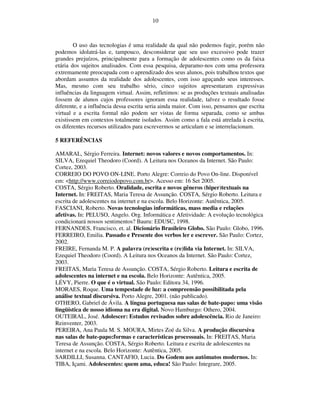 10



        O uso das tecnologias é uma realidade da qual não podemos fugir, porém não
podemos idolatrá-las e, tampouco, desconsiderar que seu uso excessivo pode trazer
grandes prejuízos, principalmente para a formação de adolescentes como os da faixa
etária dos sujeitos analisados. Com essa pesquisa, deparamo-nos com uma professora
extremamente preocupada com o aprendizado dos seus alunos, pois trabalhou textos que
abordam assuntos da realidade dos adolescentes, com isso aguçando seus interesses.
Mas, mesmo com seu trabalho sério, cinco sujeitos apresentaram expressivas
influências da linguagem virtual. Assim, refletimos: se as produções textuais analisadas
fossem de alunos cujos professores ignoram essa realidade, talvez o resultado fosse
diferente, e a influência dessa escrita seria ainda maior. Com isso, pensamos que escrita
virtual e a escrita formal não podem ser vistas de forma separada, como se ambas
existissem em contextos totalmente isolados. Assim como a fala está atrelada à escrita,
os diferentes recursos utilizados para escrevermos se articulam e se interrelacionam.

5 REFERÊNCIAS

AMARAL, Sérgio Ferreira. Internet: novos valores e novos comportamentos. In:
SILVA, Ezequiel Theodoro (Coord). A Leitura nos Oceanos da Internet. São Paulo:
Cortez, 2003.
CORREIO DO POVO ON-LINE. Porto Alegre: Correio do Povo On-line. Disponível
em: <http://www.correiodopovo.com.br>. Acesso em: 16 Set 2005.
COSTA, Sérgio Roberto. Oralidade, escrita e novos gêneros (hiper)textuais na
Internet. In: FREITAS, Maria Teresa de Assunção. COSTA, Sérgio Roberto. Leitura e
escrita de adolescentes na internet e na escola. Belo Horizonte: Autêntica, 2005.
FASCIANI, Roberto. Novas tecnologias informáticas, mass media e relações
afetivas. In: PELUSO, Angelo. Org. Informática e Afetividade: A evolução tecnológica
condicionará nossos sentimentos? Bauru: EDUSC, 1998.
FERNANDES, Francisco, et. al. Dicionário Brasileiro Globo. São Paulo: Globo, 1996.
FERREIRO, Emilia. Passado e Presente dos verbos ler e escrever. São Paulo: Cortez,
2002.
FREIRE, Fernanda M. P. A palavra (re)escrita e (re)lida via Internet. In: SILVA,
Ezequiel Theodoro (Coord). A Leitura nos Oceanos da Internet. São Paulo: Cortez,
2003.
FREITAS, Maria Teresa de Assunção. COSTA, Sérgio Roberto. Leitura e escrita de
adolescentes na internet e na escola. Belo Horizonte: Autêntica, 2005.
LÉVY, Pierre. O que é o virtual. São Paulo: Editora 34, 1996.
MORAES, Roque. Uma tempestade de luz: a compreensão possibilitada pela
análise textual discursiva. Porto Alegre, 2001. (não publicado).
OTHERO, Gabriel de Ávila. A língua portuguesa nas salas de bate-papo: uma visão
lingüística de nosso idioma na era digital. Novo Hamburgo: Othero, 2004.
OUTEIRAL, José. Adolescer: Estudos revisados sobre adolescência. Rio de Janeiro:
Reinventer, 2003.
PEREIRA, Ana Paula M. S. MOURA, Mirtes Zoé da Silva. A produção discursiva
nas salas de bate-papo:formas e características processuais. In: FREITAS, Maria
Teresa de Assunção. COSTA, Sérgio Roberto. Leitura e escrita de adolescentes na
internet e na escola. Belo Horizonte: Autêntica, 2005.
SARDILLI, Susanna. CANTAFIO, Lucia. Do Godem aos autômatos modernos. In:
TIBA, Içami. Adolescentes: quem ama, educa! São Paulo: Integrare, 2005.
 