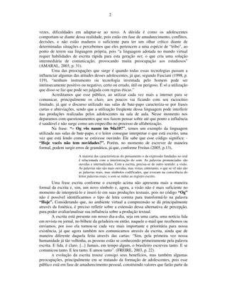 2



vezes, dificuldades em adaptar-se ao novo. A dúvida é como os adolescentes
comportam-se diante dessa realidade, pois estão em fase de amadurecimento, conflitos,
decisões, e não estão maduros o suficiente para ter um olhar crítico diante de
determinadas situações e percebemos que eles pertencem a uma espécie de “tribo”, ao
ponto de terem sua linguagem própria, pois “a linguagem adotada no mundo virtual
requer habilidades de escrita rápida para esta geração net, o que cria uma solução
intermediária de comunicação, provocando muita preocupação aos estudiosos”
(AMARAL, 2003, p. 31).
        Uma das preocupações que surge é quando todas essas tecnologias passam a
influenciar algumas das atitudes desses adolescentes, já que, segundo Fasciani (1998, p.
119), “nenhum instrumento ou tecnologia inventada pelo homem pode ser
intrinsecamente positivo ou negativo, certo ou errado, útil ou perigoso. É só a utilização
que disso se faz que pode ser julgada com regras éticas.”
        Acreditamos que esse público, ao utilizar cada vez mais a internet para se
comunicar, principalmente os chats, aos poucos vai ficando com seu raciocínio
limitado, já que o discurso utilizado nas salas de bate-papo caracteriza-se por frases
curtas e abreviações, sendo que a utilização freqüente dessa linguagem pode interferir
nas produções realizadas pelos adolescentes na sala de aula. Nesse momento nos
deparamos com questionamentos que nos fazem pensar sobre até que ponto a influência
é saudável e não surge como um empecilho no processo de alfabetização.
        Na frase: “– Og v6s naum tm 9da10?”, temos um exemplo da linguagem
utilizada nas salas de bate-papo, e o leitor consegue interpretar o que está escrito, uma
vez que está lendo como se estivesse ouvindo. Ele sabe que esse código significa: -
“Hoje vocês não tem novidades?”. Porém, no momento de escrever de maneira
formal, podem surgir erros de gramática, já que, conforme Freitas (2005, p.13),
                        A maioria das características do pensamento e da expressão fundadas no oral
                        é relacionada com a interiorização do som. As palavras pronunciadas são
                        ouvidas e internalizadas. Com a escrita, precisa-se de outro sentido: a visão.
                        As palavras não são mais ouvidas, mas vistas; entretanto, o que se vê não são
                        as palavras reais, mas símbolos codificados, que evocam na consciência do
                        leitor palavras reais; o som se reduz ao registro escrito.
        Uma frase escrita conforme o exemplo acima não apresenta mais a maneira
formal da escrita e, sim, um novo símbolo e, agora, a visão não é mais suficiente no
momento de interpretá-lo e inseri-lo em suas produções textuais, pois no código “Og”
não é possível identificarmos o tipo de letra correta para transformá-lo na palavra
“Hoje”. Considerando que, no ambiente virtual a compreensão se dá principalmente
através da fonética, é preciso refletir sobre a extensão dessa alternativa de percepção,
para poder avaliar/analisar sua influência sobre a produção textual.
        A escrita está presente em nosso dia-a-dia, seja em uma carta, uma notícia lida
em revista ou jornal, no bilhete da geladeira ou então, naquele e-mail que recebemos ou
enviamos, por isso ela tornou-se cada vez mais importante e prioritária para nossa
existência, já que agora também nos comunicamos através da escrita, ainda que de
maneira diferente daquela feita através das cartas: “Sim, pela primeira vez nossa
humanidade já tão velhinha, as pessoas estão se conhecendo primeiramente pela palavra
escrita. E lida, é claro. [...] Jamais, em tempo algum, o brasileiro escreveu tanto. E se
comunicou tanto. E leu tanto. E amou tanto”. (FREIRE, 2003, p. 22).
        A evolução da escrita trouxe consigo seus benefícios, mas também algumas
preocupações, principalmente em se tratando da formação de adolescentes, pois esse
público está em fase de amadurecimento pessoal, construindo valores que farão parte da
 