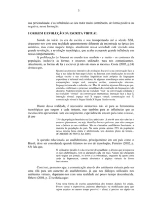 3



sua personalidade, e as influências ao seu redor muito contribuem, de forma positiva ou
negativa, nessa formação.

1 ORIGEM E EVOLUÇÃO DA ESCRITA VIRTUAL

       Saindo do início da era da escrita e nos transportando até o século XXI,
deparamo-nos com uma realidade aparentemente diferente da encontrada na época dos
sumérios, mas como naquele tempo, atualmente nossa sociedade está vivendo uma
grande revolução, a revolução tecnológica, que acaba exercendo grande influência em
nosso comportamento.
       A proliferação da Internet no mundo tem mudado - e muito - os costumes da
população, inclusive as formas e recursos utilizados para nos comunicarmos.
Atualmente, as formas de ler e escrever já não são mais as mesmas. Costa (2005, p.24)
destaca que,
                       Quanto ao processo interativo de produção discursiva na conversação face a
                       face e nas salas de bate-papo (chats) na Internet, com implicações no uso do
                       código escrito e nas escolhas lingüísticas mais próprias da linguagem
                       espontânea e informal oral cotidiana, há algumas semelhanças entre ambas as
                       conversações: tempo real, correção on-line, comunicação síncrona,
                       linguagem truncada e reduzida, etc. Mas há também algumas diferenças que,
                       contudo, confirmam o processo simultâneo de construção da linguagem e do
                       discurso. Podemos resumi-las na realidade “real” da conversação cotidiana e
                       na realidade “virtual” da conversação internáutica: interação face a face X
                       interação virtual; espaço real X espaço virtual; comunicação real X
                       comunicação virtual e língua falada X língua falada-escrita.

       Diante dessa realidade, é necessário atentarmos não só para as ferramentas
tecnológicas que surgem a cada instante, mas também para as influências que as
mesmas têm apresentado com seu surgimento, especialmente em um país como o nosso,
já que
                       75% da população brasileira na faixa etária dos 15 aos 64 anos não sabe ler e
                       escrever plenamente, ou seja, identifica letras e palavras, mas não consegue
                       usar a leitura no seu cotidiano. São os chamados analfabetos funcionais, a
                       maioria da população do país. Na outra ponta, apenas 25% da população
                       nessa mesma faixa etária é alfabetizada, tem domínio pleno da leitura...
                       (CORREIO DO POVO, Set 2005).

        A questão relacionada ao analfabetismo, principalmente em um país como o
Brasil, deve ser considerada quando falamos no uso de tecnologias, Ferreiro (2002, p.
63) fala que,
                       O verdadeiro desafio é o da crescente desigualdade: o abismo que já separava
                       os não-alfabetizados, vem se alargando cada vez mais. Alguns não chegaram
                       nem sequer aos jornais, os livros e as bibliotecas, enquanto há quem corra
                       atrás de hipertextos, correio eletrônico e páginas virtuais de livros
                       inexistentes.

       Com isso, pensamos que, a comunicação através dos ambientes virtuais pode ser
uma vilã para um aumento do analfabetismo, já que nos diálogos utilizados nos
ambientes virtuais, deparamo-nos com uma realidade até pouco tempo desconhecida.
Othero (2004, p. 23) enfatiza que:
                       Uma nova forma de escrita característica dos tempos digitais foi criada.
                       Frases curtas e expressivas, palavras abreviadas ou modificadas para que
                       sejam escritas no menor tempo possível – afinal, é preciso ser rápido na
 