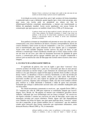 4


                        Internet. Como a conversa é em tempo real e pode se dar com mais de um
                        usuário ao mesmo tempo, é preciso escrever rapidamente.

        A revolução na escrita veio para ficar, pois é ágil, acontece de forma instantânea
e surpreende tanto os que a idolatram, quanto aqueles que a vêem como um perigo, pois
para esses, esta escrita pode ser prejudicial aos alunos em fase de
alfabetização.Conforme comentado anteriormente, a internet está transformando os
hábitos da população mundial. Assim ocorre igualmente com nossas formas de
comunicação, que agora passa a ser também virtual. Lévy (1996, p.15) destaca que
                        A palavra virtual vem do latim medieval virtualis, derivado por sua vez de
                        virtus, força, potência. Na filosofia escolástica, é virtual o que existe em
                        potência e não em ato. O virtual tende a atualizar-se, sem ter passado no
                        entanto à concretização efetiva ou formal. A árvore está virtualmente
                        presente na semente.

        Essa potência existente na virtualidade está presente no nosso dia-a-dia, pois nos
comunicamos com caixas eletrônicos de bancos, trocamos correspondências através do
correio eletrônico, lemos textos na tela do computador e, com isso, a escrita também
está se transformando, pois agora utilizamos um novo suporte, que é o computador.
Assim como seria estranho imaginar escritas cursivas em peças de barro, os que
utilizam a comunicação virtual consideram estranho que as frases sejam escritas como
em um texto de um livro, pois além da ferramenta necessitar da agilidade de quem
escreve, a comunicação precisa agregar símbolos para que o receptor compreenda o
emissor, pois na maioria das salas de bate-papo não existem outros recursos como som e
imagem.

1. 1 O CHAT E SUA LINGUAGEM VIRTUAL

        O significado da palavra chat vem do inglês e quer dizer “conversa”. Essa
conversa acontece em tempo real, e, para isso, é necessário que duas ou mais pessoas
estejam conectadas ao mesmo tempo, o que chamamos de comunicação síncrona. São
muitos os sites que oferecem a opção de bate-papo na internet, basta escolher a sala que
deseja “entrar”, se identificar e iniciar a conversa. Geralmente, as salas são dividas por
assuntos, como educação, cinema, esporte, música, sexo, entre outros. Para entrar, é
necessário escolher um nick, uma espécie de apelido que identificará o participante
durante a conversa. Algumas salas restringem a idade, mas não existe nenhum controle
para verificar se a idade informada é realmente a idade de quem está acessando,
facilitando que crianças e adolescentes acessem salas com conteúdos inadequados para
sua faixa-etária.
        No virtual encontramos comumente os emoticons, que, segundo Freire (2003, p.
27) “surgiram por volta de 1980 para expressar os sentimentos daquele que escreve:
alegria, raiva, dúvida, etc. Há páginas na internet com verdadeiros glossários desses
símbolos, indicando que essa terminologia está em franca evolução”. Os emotiocons
são figuras coloridas e comuns nas conversas em salas de bate-papo, assim como em
mensagens enviadas por correio eletrônico. Porém, alguns sites não disponibilizam
esses símbolos em forma de figura, mas para quem participa dessa “conversa” virtual,
isso não é empecilho, já que contam também com as “caracteretas”, que são símbolos
criados pelos emissores para formar expressões que representam sentimentos, como
destacam Pereira e Moura (2005, p. 76), os internautas

                        utilizam também as teclas, como: os parênteses, os dois pontos, o ponto e
                        vírgula, os colchetes, o zero, os sinais de ‘maior’ e ‘menor’ etc, que,
 