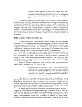 5


                       conjugados (formam expressões de alegria, tristeza, abraços, beijos, sono,
                       entre outras) são utilizados, pelos interlocutores, com o objetivo de
                       representar, durante a dinâmica do diálogo que se trava, as manifestações
                       discursivas que ocorrem normalmente numa situação de conversa oral face-a-
                       face.

        É importante admitir que a escrita virtual, ou o “internetês” como também é
conhecida, conta com uma criatividade extraordinária de seus usuários, prova disso são
as inúmeras “caracteretas” que, podem expressar os mais variados sentimentos. Na
conversa virtual, o uso da linguagem abreviada, dos “emoticons”, das “caracteretas” é
freqüente, já que não existe a expressão facial, e, diferente da conversa telefônica, que
também é à distância, não é possível sentir a entonação da voz que quem fala, nesse
caso de quem escreve. Então, para evitar os mal-entendidos, os internautas utilizam os
mais diversos recursos para fazer da língua falada-escrita, uma conversa informal e
irreverente.

2 SER ADOLESCENTE NO SÉCULO XXI

       As famílias do século XXI se diferem das famílias de outras eras, pois conforme
Tiba (2005, p. 36) “as famílias, além de ficarem menores, se isolaram. Convivem mais
com amigos que com os familiares”. Isso se deve ao fato dos pais estarem cada vez mais
ocupados, trabalharem (e muito), e nos momentos de folga, querem se isolar. Outra
diferença nas famílias da sociedade atual, é a contribuição da mulher no mercado de
trabalho, com isso, passa a exercer uma contribuição ativa na renda familiar.
       As famílias de hoje, realmente estão a cada dia, diferentes das famílias dos
nossos pais e avós, a estrutura familiar também já não é mais a mesma, pois não segue
mais aquele padrão que tinha a figura do pai, da mãe e dos filhos. Atualmente, são
muitos os casos em que uma família constituída conta com a mãe, os avós, o novo
marido (ou a nova esposa), os filhos do novo casamento, mais os filhos do antigo
casamento, e assim por diante.
       Dentro da realidade apresentada, como ficam os filhos, principalmente os
adolescentes? Como acrescenta Tiba (2005, p. 36),

                       Os adolescentes de hoje começaram a ir para a escola praticamente com 2
                       anos de idade. Com suas mães trabalhando fora de casa, e os pais trabalhando
                       mais ainda, eles passaram sua infância na escola, com pessoas cuidando
                       deles, num mundo informatizado. As ruas foram trocadas pelos shoppings, a
                       vida passou a ser condominial, e as esquinas das padarias transformaram-se
                       em esquinas virtuais e lojas de conveniência.

       Sendo assim, os adolescentes passam a maior parte do tempo livres, sem a
presença da família, podendo tomar suas decisões sozinhos, fazer suas escolhas, já que
seus pais ou responsáveis se sentem na obrigação de dar a eles o conforto que não
tiveram, esquecendo, as vezes, de que o que os filhos precisam de carinho, atenção,
momentos livres para que seus pais ouçam seus anseios e aflições, assim como,
precisam de limites, regras, disciplina, entre outras necessidades.
       Os adolescentes não têm idade suficiente para tomarem grandes decisões e,
também são considerados grandes demais para decidir as pequenas coisas. O fato é que
a adolescência, apesar de ter uma idade pré-estabelecida para o seu surgimento, muitas
vezes tem se manifestado antes do tempo, e em alguns casos pode prolongar-se por mais
tempo. Segundo Outeiral (2003, p.5) “a Organização Mundial da Saúde (OMS),
considera a adolescência como constituída em duas fases: a primeira dos 10 aos 16
 