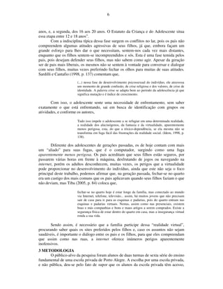 6



anos, e, a segunda, dos 16 aos 20 anos. O Estatuto da Criança e do Adolescente situa
essa etapa entre 12 e 18 anos”.
        Com a indisciplina típica dessa fase surgem os conflitos no lar, pois os pais não
compreendem algumas atitudes agressivas de seus filhos, já que, embora façam um
grande esforço para lhes dar o que necessitam, sentem-nos cada vez mais distantes,
enquanto que os filhos sentem-se incompreendidos e sós. Esta é uma fase temida pelos
pais, pois desejam defender seus filhos, mas não sabem como agir. Apesar da geração
ser de pais mais liberais, os mesmos não se sentem à vontade para conversar e dialogar
com seus filhos, muitas vezes preferindo fechar os olhos para muitas de suas atitudes.
Sardilli e Cantafio (1998, p. 137) comentam que,
                       (...) nessa fase de desenvolvimento psicossexual do indivíduo, ele atravessa
                       um momento de grande confusão, de crise religiosa e dos valores, de crise de
                       identidade. A palavra crise se adapta bem ao período da adolescência já que
                       significa mutação e é índice de crescimento.

       Com isso, o adolescente sente uma necessidade de enfrentamento, sem saber
exatamente o que está enfrentando, sai em busca de identificação com grupos ou
atividades, e conforme os autores,

                       Tudo isso impele o adolescente a se refugiar em uma determinada realidade,
                       a realidade dos alucinógenos, da fantasia e da virtualidade, aparentemente
                       menos perigosa, esta, do que a tóxico-dependência, se ela mesma não se
                       transforma em fuga fácil das frustrações da realidade social. (Idem, 1998, p.
                       138).

       Diferente dos adolescentes de gerações passadas, os de hoje contam com mais
um “aliado” para suas fugas, que é o computador, surgindo como uma fuga
aparentemente menos perigosa. Os pais acreditam que seus filhos estão seguros, por
passarem várias horas em frente à máquina, desfrutando de jogos ou navegando na
internet, porém os adultos desconhecem, muitas vezes, os perigos que a virtualidade
pode proporcionar no desenvolvimento do indivíduo, ainda que este não seja o foco
principal deste trabalho, podemos afirmar que, na geração passada, fechar-se no quarto
era um castigo dos mais comuns que os pais aplicavam quando seus filhos faziam o que
não deviam, mas Tiba (2005, p. 84) coloca que,

                       fechar-se no quarto hoje é estar longe da família, mas conectado ao mundo
                       via Internet, telefone, televisão... assim, há muitos jovens que não precisam
                       sair de casa para ir para as esquinas e padarias, pois do quarto entram nas
                       esquinas e padarias virtuais. Nestas, assim como nas presenciais, existem
                       boas e más companhias e bons e maus artigos a serem comprados. Existe a
                       segurança física de estar dentro do quarto em casa, mas a insegurança virtual
                       ronda a sua vida.

       Sendo assim, é necessário que a família participe dessa “realidade virtual”,
procurando saber quais os sites preferidos pelos filhos e, caso os assuntos não sejam
saudáveis, é importante o diálogo entre os pais e os filhos, para que eles compreendam
que assim como nas ruas, a internet oferece inúmeros perigos aparentemente
inofensivos.
3 METODOLOGIA
       O público-alvo da pesquisa foram alunos de duas turmas de sexta série do ensino
fundamental de uma escola privada de Porto Alegre. A escolha por uma escola privada,
e não pública, deu-se pelo fato de supor que os alunos da escola privada têm acesso,
 