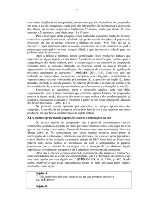 7



com maior freqüência ao computador, pois mesmo que não disponham do computador
em casa, a escola pesquisada conta com três laboratórios de informática à disposição
dos alunos. As turmas pesquisadas totalizaram 57 alunos, sendo que desses 37 eram
meninas e 24 meninos, com idade entre 11 e 13 anos.
        Para a realização desta pesquisa foram analisadas cinqüenta produções textuais
construídas a partir de um texto trabalhado pela professora da disciplina. A proposta da
professora era que as turmas fizessem a releitura do texto: “Meu filho não sai da
internet” e, após refletirem sobre o assunto, elaboraram um texto narrativo no qual o
personagem principal vivia uma situação difícil, e que encontrou a solução para seu
problema através da internet.
        Após a leitura e releitura, foram identificadas cinco produções textuais que
apresentavam algum tipo de escrita virtual. A partir dessa identificação, partimos para a
categorização dos dados obtidos, pois “a categorização é um processo de comparação
constante entre as unidades definidas no processo inicial da análise, levando a
agrupamentos de elementos semelhantes. Os conjuntos de elementos de significação
próximos constituem as categorias” (MORAES, 2001, P.6). Com isso, após ter
realizado as comparações necessárias, emergiram seis categorias, denominadas da
seguinte forma: palavras substituídas por números (1); expressões em inglês (2); letras
trocadas, alterando o som da palavra (3); palavras abreviadas (4); palavras escritas com
letra maiúscula (5); a escrita representando expressões sonoras e entonações da voz (6).
        Construídas as categorias, agora é necessário analisar cada uma delas
separadamente, pois é nesse momento que conforme aponta Moraes, “o pesquisador
precisa de algum modo, afastar-se dos materiais que analisa e dos produtos parciais já
atingidos, procurando examinar o fenômeno a partir de um olhar abrangente, afastado
dos textos analisados.” (2001, p. 11)
        No presente estudo optamos por apresentar na íntegra apenas uma das
categorias. A escolha de tal categoria deu-se pelo fato de ser a que apareceu nas cinco
produções em que houve características de escrita virtual.
3.1 A escrita representando expressões sonoras e entonações da voz
        Na escrita através do computador não é possível demonstrarmos nossos
sentimentos de tristeza, angústia ou raiva, pois não contamos com o som, o que faz com
que os internautas criem outras formas de demonstrarem seus sentimentos. Pereira e
Moura (2005, p. 76) acrescentam que “nesse sentido, recursos como ponto de
interrogação, de exclamação e reticências são utilizados, em excesso, pelos papeadores,
com o objetivo de dar à escrita a entonação própria da fala”. Com isso, ao lermos uma
palavra com vários pontos de exclamação ou com o alongamento da palavra,
percebemos que o emissor da mensagem tem a intenção de dar destaque àquela
expressão e, o sentimento agregado a ela é entendido no contexto da mensagem.
        Além das expressões criadas através do alongamento das palavras e pontuações,
outra característica são as expressões onomatopéias, que é a “formação de palavras, cujo
som imita aquilo que elas significam...” (FERNANDES, et. al. 1996, p. 440). Sendo
assim, observou-se que essas características foram as mais utilizadas pelos sujeitos
analisados, como segue:

       Sujeito A:
       T – Ela quebrou e não tem concerto. vai ter que comprar uma nova
       M – NÃO!!!!!!!

       Sujeito B:
 