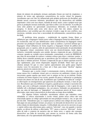 9



diante do número de produções textuais analisadas (foram um total de cinqüenta), o
número de textos que apresentou características da escrita virtual foi pequeno.
Acreditamos que esse fato foi influenciado pela própria professora da disciplina, pois
durante nossas conversas informais, percebemos que ela desenvolveu um trabalho
importante e sério com seus alunos, tratando de temas atuais, como o próprio texto que
gerou as produções textuais analisadas, que falava sobre o uso da internet. A escolha por
outra série poderia ter apresentado características diferentes, no resultado dessa
pesquisa. A decisão pela sexta série deu-se pelo fato dos alunos estarem na
adolescência, e por acreditar que eles estariam vivendo o auge de seus conflitos, suas
incertezas, sentindo, nessa fase a necessidade do enfrentamento, características típicas
da idade.
        O problema desta pesquisa – estabelecido da seguinte forma: Quais as
influências que a linguagem virtual exerce sobre a linguagem formal de adolescentes? –
foi esclarecido, uma vez que identificamos várias características da linguagem virtual
presentes nas produções textuais analisadas. Após as análises, é possível afirmar que a
linguagem virtual influencia de forma negativa a linguagem formal do público-alvo
pesquisado, pois os sujeitos, além de apresentarem textos permeados de peculiaridades
da linguagem virtual, construíram textos sem um desenvolvimento, tendo alguns,
inclusive, construído narrações sem sentido: davam a impressão de que a história iria
começar, quando na verdade estava terminando, contrariando a teoria do MINIMAX,
que trata da necessidade de realizar o mínimo esforço para dizer o máximo; porém, a
análise desse conteúdo permitiu que se percebesse que foi realizado o mínimo esforço
para dizer o mínimo possível. Tivemos a impressão de que os alunos queriam escrever
algo rapidamente, para serem dispensados daquela atividade. Outro fator que nos
chamou atenção foi que os cinco sujeitos apresentaram uma grafia quase ilegível
(muitas vezes foi necessário ler a frase até o final, para tentar “decifrar” algumas
palavras através do contexto do texto).
        Pensamos que a escrita virtual é extremamente criativa, divertida e capaz de
tornar menos frio o ambiente virtual, pois as conversas em ambientes virtuais são tão
irreverentes quanto aquelas que temos com os amigos no bar ou no telefone. Porém,
avaliamos de forma negativa essa escrita, quando ela passa a influenciar as produções
textuais dos alunos em sala de aula. Acreditamos que o problema vai além de “corrigir”
as abreviações ou estrangeirismos que aparecem nas produções textuais, é mais do que
isso. Ressaltamos que essa influência é negativa, quando passa a atingir o raciocínio dos
alunos, que com a utilização constante desse tipo de linguagem, e sem o apoio de um
trabalho sob a abordagem pedagógica, vão, aos poucos, limitando seu pensamento, já
que, nas salas de bate-papo, os “papeadores” se comunicam através de frases curtas,
abreviadas, entre outras características já observadas ao longo desse trabalho.
        Em algumas leituras realizadas, encontramos autores que entendem como
infundadas as críticas relacionadas à escrita virtual, porém nossa crítica não está
relacionada apenas ao código apresentado em uma produção textual e, sim, ao que está
por trás dele. Entendemos que, se o sujeito passar a utilizar seus códigos de uma sala de
bate-papo em uma produção textual, aos poucos vai deixando de desenvolver seu senso
crítico diante de determinadas situações. A dificuldade não está em ler um texto em que
o sujeito utiliza uma abreviatura para a palavra “televisão”, mas sim quando o mesmo
sujeito, ao deixar de utilizar a abreviatura “TV”, passa a escrever “televisan”. Assim,
além de todo o contexto da narrativa não ter muito nexo, o sujeito não consegue
desenvolver sua linha de raciocínio, pois mesmo ao escrever da forma culta uma
abreviatura, ele o faz apresentando dificuldades ortográficas.
 