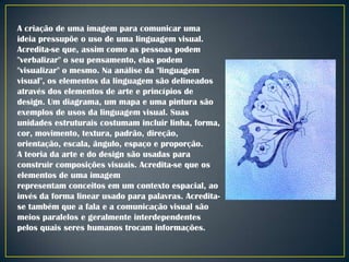 A criação de uma imagem para comunicar uma
ideia pressupõe o uso de uma linguagem visual.
Acredita-se que, assim como as pessoas podem
"verbalizar" o seu pensamento, elas podem
"visualizar" o mesmo. Na análise da "linguagem
visual", os elementos da linguagem são delineados
através dos elementos de arte e princípios de
design. Um diagrama, um mapa e uma pintura são
exemplos de usos da linguagem visual. Suas
unidades estruturais costumam incluir linha, forma,
cor, movimento, textura, padrão, direção,
orientação, escala, ângulo, espaço e proporção.
A teoria da arte e do design são usadas para
construir composições visuais. Acredita-se que os
elementos de uma imagem
representam conceitos em um contexto espacial, ao
invés da forma linear usado para palavras. Acreditase também que a fala e a comunicação visual são
meios paralelos e geralmente interdependentes
pelos quais seres humanos trocam informações.

 