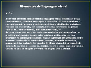Elementos de linguagem visual
 Cor
A cor é um elemento fundamental na linguagem visual: influencia o nosso
comportamento, transmite mensagens e sensações. No nosso cotidiano, a
cor está bastante presente e muitas vezes ligada a significados simbólicos.
Podendo ser encontrada, por exemplo, num sinal informativo de jornais
revistas etc., numa bandeira, num spot publicitário, etc.
As cores e tons exercem o seu poder nos ambientes que nos envolvem, na
arquitetura, decoração, design, artes plásticas, vestimentas etc. Não
interferem na ocupação de espaços, mas se expressam em sensações, como
o abraço, sobriedade ou neutralidade, conforto, incluindo as térmicas,
quentes ou frias. Ao longo das décadas do último século foi surpreendente
observado o avanço do espaço das imagens sobre o espaço das palavras, um
cenário no qual as imagens devoram sua própria cria, a escrita.

 