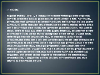  Textura

Segundo Dondis (1991)., a textura é o elemento visual que com frequência
serve de substituto para as qualidades de outro sentido, o tato. Na verdade,
porém, podemos apreciar e reconhecer a textura tanto através do tato quanto
da visão, ou ainda mediante uma combinação de ambos. Dondis afirma ainda
que é possível que uma textura não apresente qualidades táteis, mas apenas
óticas, como no caso das linhas de uma página impressa, dos padrões de um
determinado tecido ou dos traços superpostos de um esboço. O autor relata
também que onde há uma textura real, as qualidades táteis e óticas
coexistem, não como tom e cor, que são unificados em um valor comparável e
uniforme, mas de uma forma única e específica, que permite à mão e ao olho
uma sensação individual, ainda que projetemos sobre ambos um forte
signicado associativo. O aspecto da lixa e a sensação por ela provocada têm o
mesmo significado intelectual, mas não o mesmo valor. São experiências
singulares, que podem ou não sugerir-se mutuamente em determinadas
circunstâncias. O julgamento do olho costuma ser confirmado pela mão
através da objetividade do tato.

 