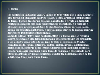  Forma
Em "Sintaxe da linguagem visual", Dondis (1997) relata que a linha descreve
uma forma, na linguagem da artes visuais, a linha articula a complexidade
da forma. Existem três forma básicas: o quadrado, o círculo e o triângulo
equilátero, cada um com suas características específicas, e a cada um é
atribuído uma grande quantidade de significados, alguns por associação,
outros por vinculação arbitrária, e outros, ainda, através de nossas próprias
percepções psicológicas e fisiológicas.
Segundo Gilbson (1951 apud Santaella, 2001), a forma pode se referir a
superfície curva de uma fêmea humana ou aos contornos de um torniquete,
a um poliedro ou ao estilo de um jogo de tênis de um homem. O autor
considera modo, figura, estrutura, padrão, ordem, arranjo, configuração,
plano, esboço, contorno como termos similares sem significado distintos.
Essa termonologia indefinida é uma fonte de confusão e obscuridade para
filósofos, artistas, críticos e escritores. O autor faz delimitação onde há três
significado gerais para termo forma:

 