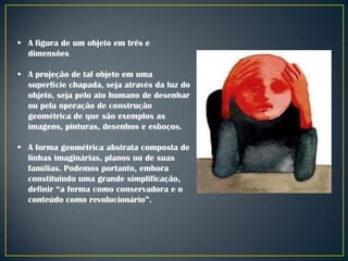  A figura de um objeto em três e
dimensões
 A projeção de tal objeto em uma
superfície chapada, seja através da luz do
objeto, seja pelo ato humano de desenhar
ou pela operação de construção
geométrica de que são exemplos as
imagens, pinturas, desenhos e esboços.
 A forma geométrica abstrata composta de
linhas imaginárias, planos ou de suas
famílias. Podemos portanto, embora
constituindo uma grande simplificação,
definir “a forma como conservadora e o
conteúdo como revolucionário”.

 