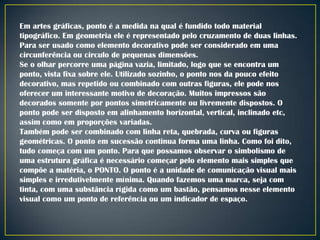 Em artes gráficas, ponto é a medida na qual é fundido todo material
tipográfico. Em geometria ele é representado pelo cruzamento de duas linhas.
Para ser usado como elemento decorativo pode ser considerado em uma
circunferência ou circulo de pequenas dimensões.
Se o olhar percorre uma página vazia, limitado, logo que se encontra um
ponto, vista fixa sobre ele. Utilizado sozinho, o ponto nos da pouco efeito
decorativo, mas repetido ou combinado com outras figuras, ele pode nos
oferecer um interessante motivo de decoração. Muitos impressos são
decorados somente por pontos simetricamente ou livremente dispostos. O
ponto pode ser disposto em alinhamento horizontal, vertical, inclinado etc,
assim como em proporções variadas.
Também pode ser combinado com linha reta, quebrada, curva ou figuras
geométricas. O ponto em sucessão continua forma uma linha. Como foi dito,
tudo começa com um ponto. Para que possamos observar o simbolismo de
uma estrutura gráfica é necessário começar pelo elemento mais simples que
compõe a matéria, o PONTO. O ponto é a unidade de comunicação visual mais
simples e irredutivelmente mínima. Quando fazemos uma marca, seja com
tinta, com uma substância rígida como um bastão, pensamos nesse elemento
visual como um ponto de referência ou um indicador de espaço.

 