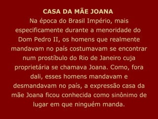 CASA DA MÃE JOANA   Na época do Brasil Império, mais especificamente durante a menoridade do  Dom Pedro II, os homens que realmente mandavam no país costumavam se encontrar num prostíbulo do Rio de Janeiro cuja proprietária se chamava Joana. Como, fora dali, esses homens mandavam e desmandavam no país, a expressão casa da mãe Joana ficou conhecida como  sinônimo  de lugar em que ninguém manda. 