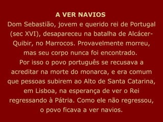 A VER NAVIOS  Dom Sebastião, jovem e querido rei de Portugal (sec XVI), desapareceu na batalha de Alcácer-Quibir, no Marrocos. Provavelmente morreu, mas seu corpo nunca foi encontrado.  Por isso o povo português se recusava a acreditar na morte do monarca, e era comum que pessoas subirem ao Alto de Santa Catarina, em Lisboa, na esperança de ver o Rei regressando à Pátria. Como ele não regressou, o povo ficava a ver navios. 