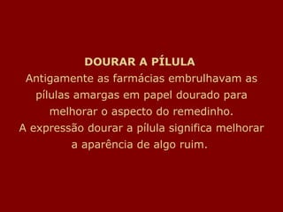 DOURAR A PÍLULA  Antigamente as farmácias embrulhavam as pílulas amargas em papel dourado para melhorar o aspecto do remedinho. A expressão dourar a pílula significa melhorar a aparência de algo ruim.  