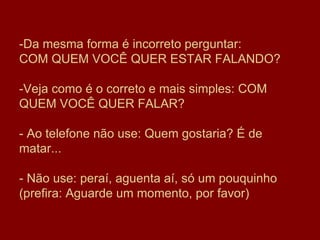-Da mesma forma é incorreto perguntar:  COM QUEM VOCÊ QUER ESTAR FALANDO? -Veja como é o correto e mais simples: COM QUEM VOCÊ QUER FALAR?  - Ao telefone não use: Quem gostaria? É de matar... - Não use: peraí, aguenta aí, só um pouquinho   (prefira: Aguarde um momento, por favor)  