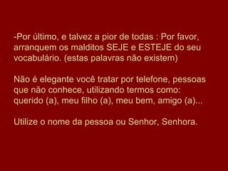 -Por último, e talvez a pior de todas : Por favor, arranquem os malditos SEJE e ESTEJE do seu vocabulário. (estas palavras não existem) Não é elegante você tratar por telefone, pessoas que não conhece, utilizando termos como: querido (a), meu filho (a), meu bem, amigo (a)...  Utilize o nome da pessoa ou Senhor, Senhora.  