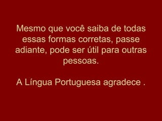 Mesmo que você saiba de todas essas formas corretas, passe adiante, pode ser útil para outras pessoas. A Língua Portuguesa agradece  . 