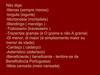 Não diga: -Menas (sempre menos) -Iorgute (iogurte) -Mortandela (mortadela) -Mendingo ( mendigo ) -Trabisseiro (travesseiro ) -Trezentas gramas (é O grama e não A grama) -Di menor, di maior (é simplesmente maior ou menor de idade) -Cardaço ( cadarço) -Asterístico (asterisco) -Beneficiente ( beneficente - lembre-se de Beneficência Portuguesa)  -Meia cansada (meio cansada) 