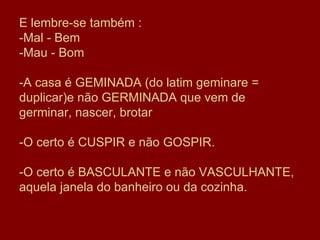 E lembre-se também : -Mal - Bem -Mau - Bom -A casa é GEMINADA (do latim geminare = duplicar)e não GERMINADA que vem de germinar, nascer, brotar  -O certo é CUSPIR e não GOSPIR. -O certo é BASCULANTE e não VASCULHANTE, aquela janela do banheiro ou da cozinha. 