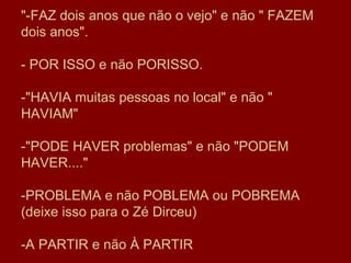 "-FAZ dois anos que não o vejo" e não " FAZEM dois anos".  - POR ISSO e não PORISSO. -"HAVIA muitas pessoas no local" e não " HAVIAM" -"PODE HAVER problemas" e não "PODEM HAVER...."  -PROBLEMA e não POBLEMA ou POBREMA (deixe isso para o Zé Dirceu) -A PARTIR e não À PARTIR 