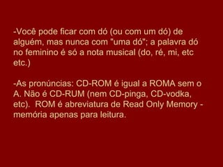 -Você pode ficar com dó (ou com um dó) de alguém, mas nunca com "uma dó"; a palavra dó no feminino é só a nota musical (do, ré, mi, etc etc.)  -As pronúncias: CD-ROM é igual a ROMA sem o A. Não é CD-RUM (nem CD-pinga, CD-vodka, etc).  ROM é abreviatura de Read Only Memory - memória apenas para leitura. 