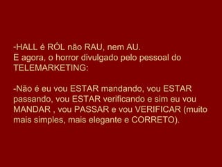 HALL é RÓL não RAU, nem AU.  E agora, o horror divulgado pelo pessoal do TELEMARKETING: -Não é eu vou ESTAR mandando, vou ESTAR passando, vou ESTAR verificando e sim eu vou MANDAR , vou PASSAR e vou VERIFICAR (muito mais simples, mais elegante e CORRETO). 