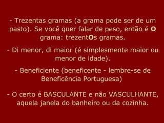 Trezentas gramas (a grama pode ser de um pasto). Se você quer falar de peso, então é  O  grama: trezent O s gramas. - Di menor, di maior (é simplesmente maior ou menor de idade). - Beneficiente (beneficente - lembre-se de Beneficência Portuguesa)  - O certo é BASCULANTE e não VASCULHANTE, aquela janela do banheiro ou da cozinha. 