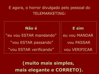 E agora, o horror divulgado pelo pessoal do
             TELEMARKETING:



         Não é                    E sim
“eu vou ESTAR mandando”      eu vou MANDAR
  “vou ESTAR passando”         vou PASSAR
 “vou ESTAR verificando”      vou VERIFICAR


        (muito mais simples,
    mais elegante e CORRETO).
 