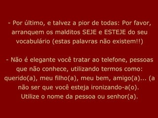 - Por último, e talvez a pior de todas: Por favor,
  arranquem os malditos SEJE e ESTEJE do seu
   vocabulário (estas palavras não existem!!)


- Não é elegante você tratar ao telefone, pessoas
   que não conhece, utilizando termos como:
querido(a), meu filho(a), meu bem, amigo(a)... (a
    não ser que você esteja ironizando-a(o).
     Utilize o nome da pessoa ou senhor(a).
 