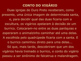 CONTO DO VIGÁRIO
   Duas igrejas de Ouro Preto receberam, como
presente, uma única imagem de determinada santa,
    e, para decidir qual das duas ficaria com a
 escultura, os vigários apelaram à decisão de um
 burrico. Colocaram-no entre as duas paróquias e
esperaram o animalzinho caminhar até uma delas.
A escolhida pelo quadrúpede ficaria com a santa. E
   o burrico caminhou direto para uma delas...
   Só que, mais tarde, descobriram que um dos
vigários havia treinado o burrico, e conto do vigário
passou a ser sinônimo de falcatrua e malandragem.
 