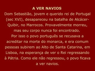 A VER NAVIOS
Dom Sebastião, jovem e querido rei de Portugal
(sec XVI), desapareceu na batalha de Alcácer-
 Quibir, no Marrocos. Provavelmente morreu,
     mas seu corpo nunca foi encontrado.
   Por isso o povo português se recusava a
 acreditar na morte do monarca, e era comum
pessoas subirem ao Alto de Santa Catarina, em
Lisboa, na esperança de ver o Rei regressando
à Pátria. Como ele não regressou, o povo ficava
                 a ver navios.
 