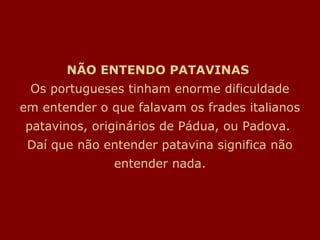 NÃO ENTENDO PATAVINAS
 Os portugueses tinham enorme dificuldade
em entender o que falavam os frades italianos
patavinos, originários de Pádua, ou Padova.
 Daí que não entender patavina significa não
               entender nada.
 