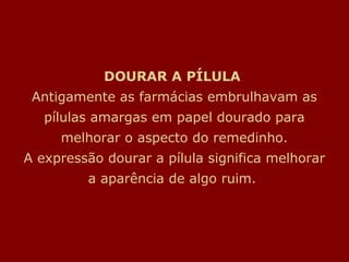 DOURAR A PÍLULA
 Antigamente as farmácias embrulhavam as
   pílulas amargas em papel dourado para
     melhorar o aspecto do remedinho.
A expressão dourar a pílula significa melhorar
         a aparência de algo ruim.
 