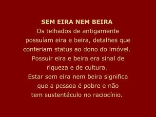 SEM EIRA NEM BEIRA
    Os telhados de antigamente
possuíam eira e beira, detalhes que
conferiam status ao dono do imóvel.
  Possuir eira e beira era sinal de
       riqueza e de cultura.
 Estar sem eira nem beira significa
    que a pessoa é pobre e não
  tem sustentáculo no raciocínio.
 