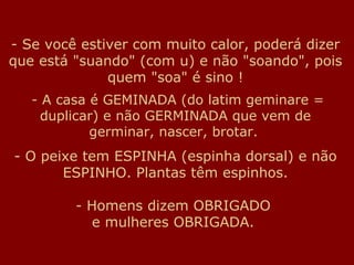 - Se você estiver com muito calor, poderá dizer
que está "suando" (com u) e não "soando", pois
              quem "soa" é sino !
   - A casa é GEMINADA (do latim geminare =
     duplicar) e não GERMINADA que vem de
            germinar, nascer, brotar.
- O peixe tem ESPINHA (espinha dorsal) e não
       ESPINHO. Plantas têm espinhos.

         - Homens dizem OBRIGADO
            e mulheres OBRIGADA.
 