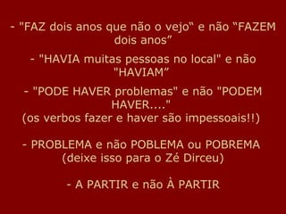 - "FAZ dois anos que não o vejo“ e não “FAZEM
                  dois anos”
   - "HAVIA muitas pessoas no local" e não
                 "HAVIAM”
  - "PODE HAVER problemas" e não "PODEM
                  HAVER...."
  (os verbos fazer e haver são impessoais!!)

  - PROBLEMA e não POBLEMA ou POBREMA
        (deixe isso para o Zé Dirceu)

         - A PARTIR e não À PARTIR
 