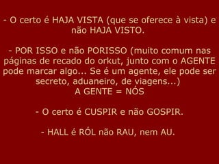 - O certo é HAJA VISTA (que se oferece à vista) e
                não HAJA VISTO.

 - POR ISSO e não PORISSO (muito comum nas
páginas de recado do orkut, junto com o AGENTE
pode marcar algo... Se é um agente, ele pode ser
       secreto, aduaneiro, de viagens...)
                A GENTE = NÓS

       - O certo é CUSPIR e não GOSPIR.

        - HALL é RÓL não RAU, nem AU.
 